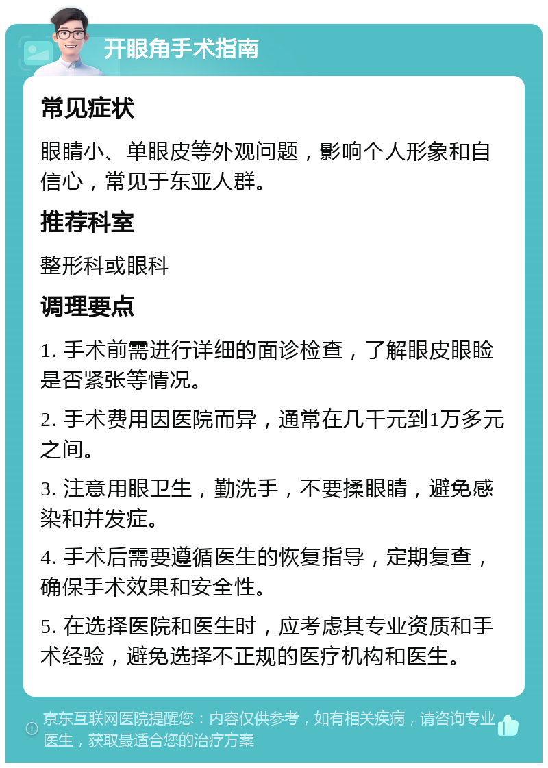 开眼角手术指南 常见症状 眼睛小、单眼皮等外观问题，影响个人形象和自信心，常见于东亚人群。 推荐科室 整形科或眼科 调理要点 1. 手术前需进行详细的面诊检查，了解眼皮眼睑是否紧张等情况。 2. 手术费用因医院而异，通常在几千元到1万多元之间。 3. 注意用眼卫生，勤洗手，不要揉眼睛，避免感染和并发症。 4. 手术后需要遵循医生的恢复指导，定期复查，确保手术效果和安全性。 5. 在选择医院和医生时，应考虑其专业资质和手术经验，避免选择不正规的医疗机构和医生。