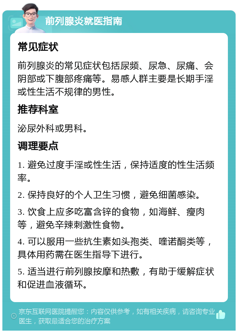 前列腺炎就医指南 常见症状 前列腺炎的常见症状包括尿频、尿急、尿痛、会阴部或下腹部疼痛等。易感人群主要是长期手淫或性生活不规律的男性。 推荐科室 泌尿外科或男科。 调理要点 1. 避免过度手淫或性生活，保持适度的性生活频率。 2. 保持良好的个人卫生习惯，避免细菌感染。 3. 饮食上应多吃富含锌的食物，如海鲜、瘦肉等，避免辛辣刺激性食物。 4. 可以服用一些抗生素如头孢类、喹诺酮类等，具体用药需在医生指导下进行。 5. 适当进行前列腺按摩和热敷，有助于缓解症状和促进血液循环。