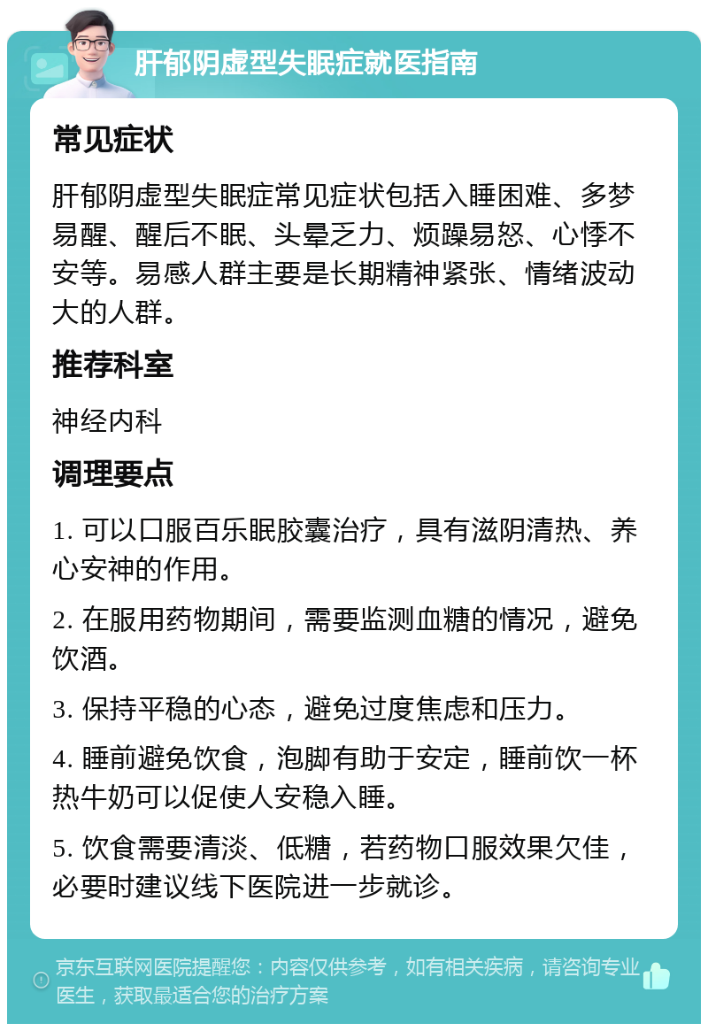 肝郁阴虚型失眠症就医指南 常见症状 肝郁阴虚型失眠症常见症状包括入睡困难、多梦易醒、醒后不眠、头晕乏力、烦躁易怒、心悸不安等。易感人群主要是长期精神紧张、情绪波动大的人群。 推荐科室 神经内科 调理要点 1. 可以口服百乐眠胶囊治疗，具有滋阴清热、养心安神的作用。 2. 在服用药物期间，需要监测血糖的情况，避免饮酒。 3. 保持平稳的心态，避免过度焦虑和压力。 4. 睡前避免饮食，泡脚有助于安定，睡前饮一杯热牛奶可以促使人安稳入睡。 5. 饮食需要清淡、低糖，若药物口服效果欠佳，必要时建议线下医院进一步就诊。