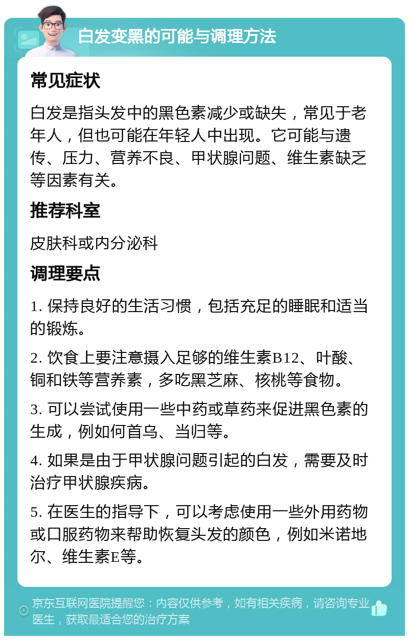 白发变黑的可能与调理方法 常见症状 白发是指头发中的黑色素减少或缺失，常见于老年人，但也可能在年轻人中出现。它可能与遗传、压力、营养不良、甲状腺问题、维生素缺乏等因素有关。 推荐科室 皮肤科或内分泌科 调理要点 1. 保持良好的生活习惯，包括充足的睡眠和适当的锻炼。 2. 饮食上要注意摄入足够的维生素B12、叶酸、铜和铁等营养素，多吃黑芝麻、核桃等食物。 3. 可以尝试使用一些中药或草药来促进黑色素的生成，例如何首乌、当归等。 4. 如果是由于甲状腺问题引起的白发，需要及时治疗甲状腺疾病。 5. 在医生的指导下，可以考虑使用一些外用药物或口服药物来帮助恢复头发的颜色，例如米诺地尔、维生素E等。