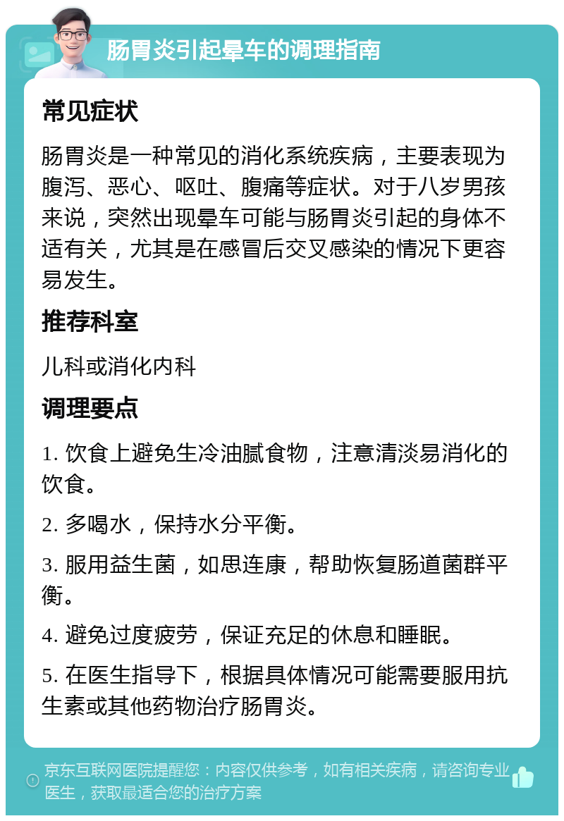 肠胃炎引起晕车的调理指南 常见症状 肠胃炎是一种常见的消化系统疾病，主要表现为腹泻、恶心、呕吐、腹痛等症状。对于八岁男孩来说，突然出现晕车可能与肠胃炎引起的身体不适有关，尤其是在感冒后交叉感染的情况下更容易发生。 推荐科室 儿科或消化内科 调理要点 1. 饮食上避免生冷油腻食物，注意清淡易消化的饮食。 2. 多喝水，保持水分平衡。 3. 服用益生菌，如思连康，帮助恢复肠道菌群平衡。 4. 避免过度疲劳，保证充足的休息和睡眠。 5. 在医生指导下，根据具体情况可能需要服用抗生素或其他药物治疗肠胃炎。