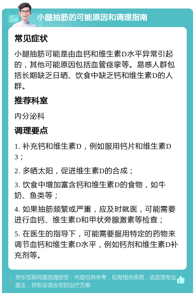 小腿抽筋的可能原因和调理指南 常见症状 小腿抽筋可能是由血钙和维生素D水平异常引起的，其他可能原因包括血管痉挛等。易感人群包括长期缺乏日晒、饮食中缺乏钙和维生素D的人群。 推荐科室 内分泌科 调理要点 1. 补充钙和维生素D，例如服用钙片和维生素D3； 2. 多晒太阳，促进维生素D的合成； 3. 饮食中增加富含钙和维生素D的食物，如牛奶、鱼类等； 4. 如果抽筋频繁或严重，应及时就医，可能需要进行血钙、维生素D和甲状旁腺激素等检查； 5. 在医生的指导下，可能需要服用特定的药物来调节血钙和维生素D水平，例如钙剂和维生素D补充剂等。