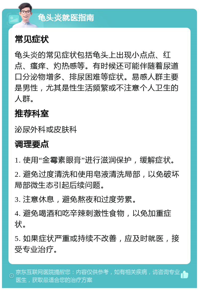 龟头炎就医指南 常见症状 龟头炎的常见症状包括龟头上出现小点点、红点、瘙痒、灼热感等。有时候还可能伴随着尿道口分泌物增多、排尿困难等症状。易感人群主要是男性，尤其是性生活频繁或不注意个人卫生的人群。 推荐科室 泌尿外科或皮肤科 调理要点 1. 使用“金霉素眼膏”进行滋润保护，缓解症状。 2. 避免过度清洗和使用皂液清洗局部，以免破坏局部微生态引起后续问题。 3. 注意休息，避免熬夜和过度劳累。 4. 避免喝酒和吃辛辣刺激性食物，以免加重症状。 5. 如果症状严重或持续不改善，应及时就医，接受专业治疗。