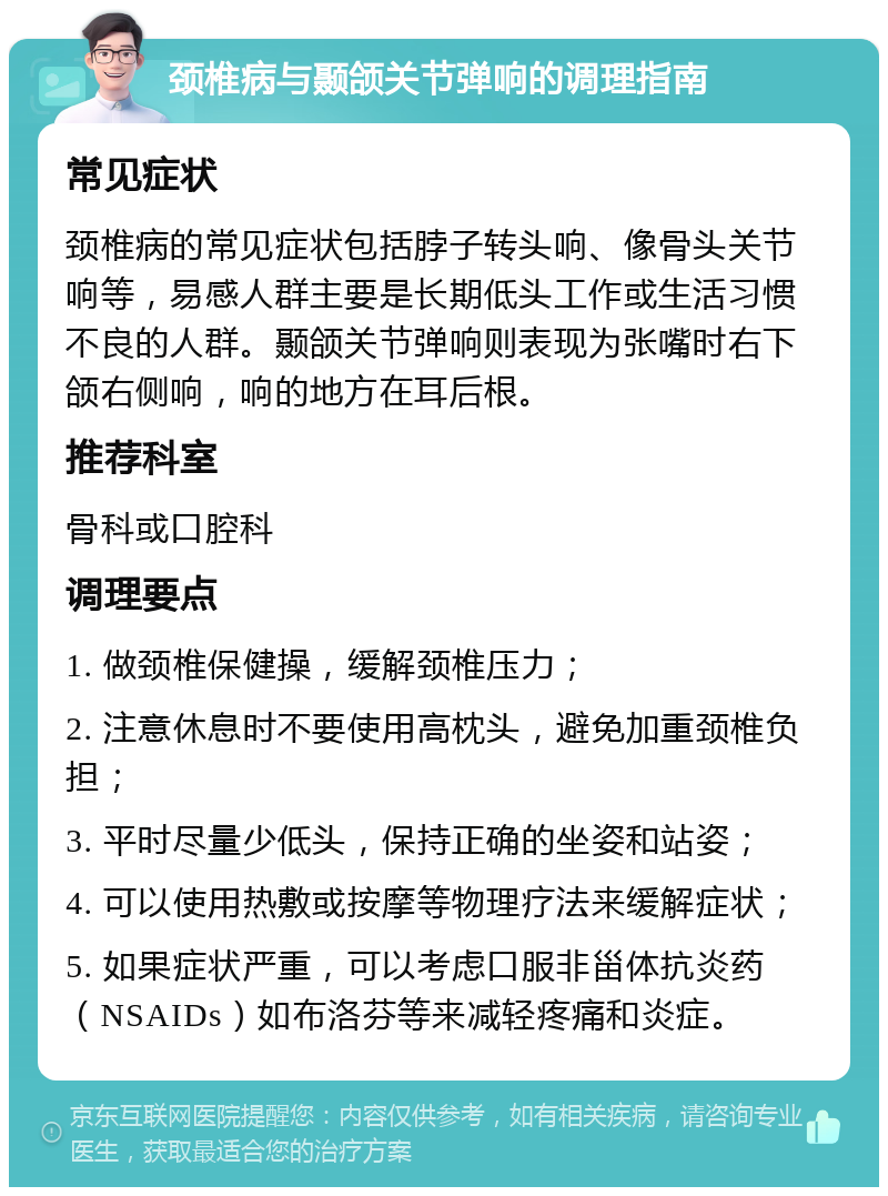 颈椎病与颞颌关节弹响的调理指南 常见症状 颈椎病的常见症状包括脖子转头响、像骨头关节响等，易感人群主要是长期低头工作或生活习惯不良的人群。颞颌关节弹响则表现为张嘴时右下颌右侧响，响的地方在耳后根。 推荐科室 骨科或口腔科 调理要点 1. 做颈椎保健操，缓解颈椎压力； 2. 注意休息时不要使用高枕头，避免加重颈椎负担； 3. 平时尽量少低头，保持正确的坐姿和站姿； 4. 可以使用热敷或按摩等物理疗法来缓解症状； 5. 如果症状严重，可以考虑口服非甾体抗炎药（NSAIDs）如布洛芬等来减轻疼痛和炎症。