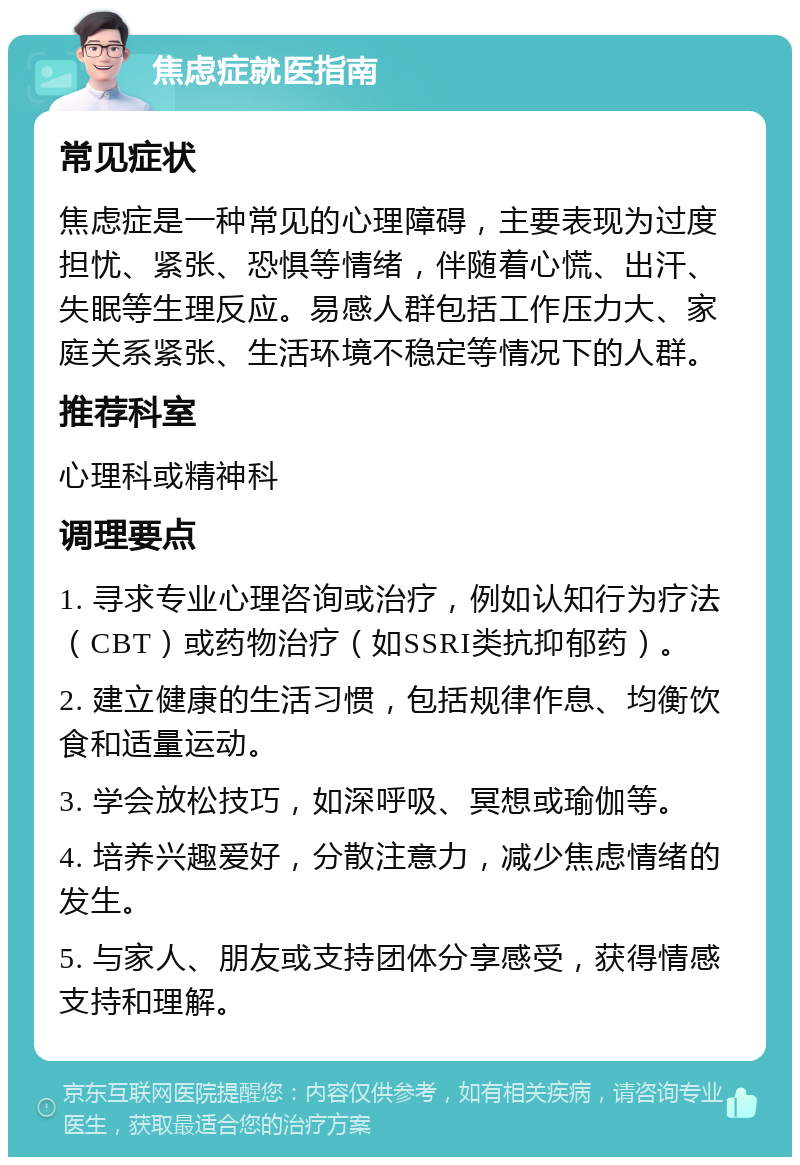 焦虑症就医指南 常见症状 焦虑症是一种常见的心理障碍，主要表现为过度担忧、紧张、恐惧等情绪，伴随着心慌、出汗、失眠等生理反应。易感人群包括工作压力大、家庭关系紧张、生活环境不稳定等情况下的人群。 推荐科室 心理科或精神科 调理要点 1. 寻求专业心理咨询或治疗，例如认知行为疗法（CBT）或药物治疗（如SSRI类抗抑郁药）。 2. 建立健康的生活习惯，包括规律作息、均衡饮食和适量运动。 3. 学会放松技巧，如深呼吸、冥想或瑜伽等。 4. 培养兴趣爱好，分散注意力，减少焦虑情绪的发生。 5. 与家人、朋友或支持团体分享感受，获得情感支持和理解。