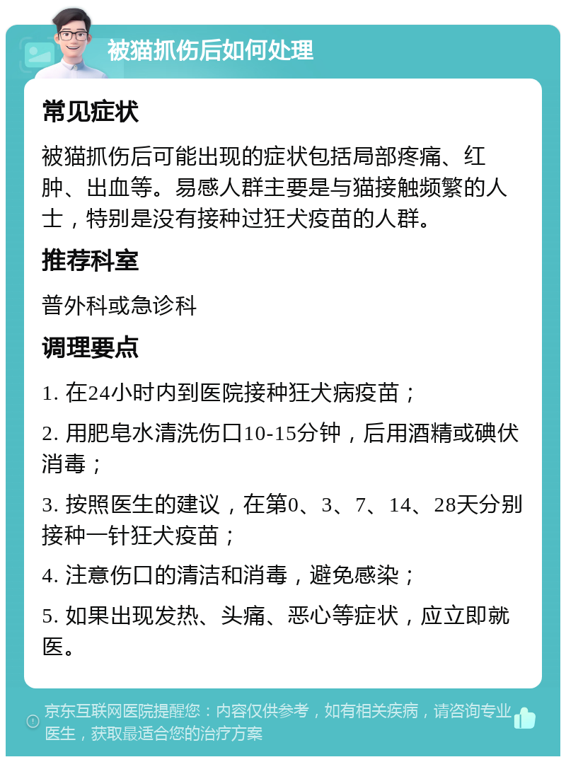 被猫抓伤后如何处理 常见症状 被猫抓伤后可能出现的症状包括局部疼痛、红肿、出血等。易感人群主要是与猫接触频繁的人士，特别是没有接种过狂犬疫苗的人群。 推荐科室 普外科或急诊科 调理要点 1. 在24小时内到医院接种狂犬病疫苗； 2. 用肥皂水清洗伤口10-15分钟，后用酒精或碘伏消毒； 3. 按照医生的建议，在第0、3、7、14、28天分别接种一针狂犬疫苗； 4. 注意伤口的清洁和消毒，避免感染； 5. 如果出现发热、头痛、恶心等症状，应立即就医。