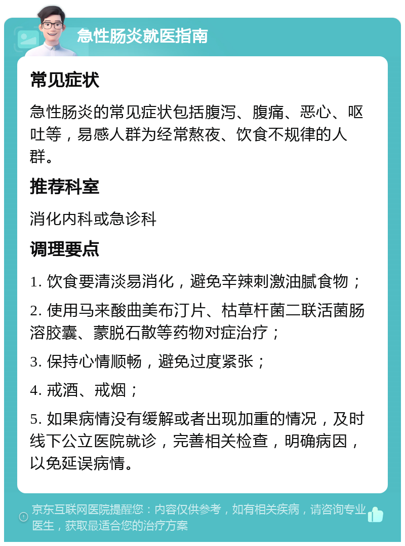 急性肠炎就医指南 常见症状 急性肠炎的常见症状包括腹泻、腹痛、恶心、呕吐等，易感人群为经常熬夜、饮食不规律的人群。 推荐科室 消化内科或急诊科 调理要点 1. 饮食要清淡易消化，避免辛辣刺激油腻食物； 2. 使用马来酸曲美布汀片、枯草杆菌二联活菌肠溶胶囊、蒙脱石散等药物对症治疗； 3. 保持心情顺畅，避免过度紧张； 4. 戒酒、戒烟； 5. 如果病情没有缓解或者出现加重的情况，及时线下公立医院就诊，完善相关检查，明确病因，以免延误病情。