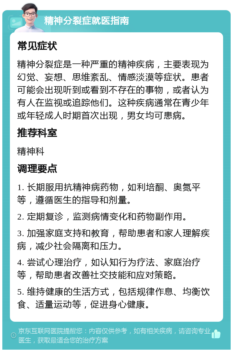 精神分裂症就医指南 常见症状 精神分裂症是一种严重的精神疾病，主要表现为幻觉、妄想、思维紊乱、情感淡漠等症状。患者可能会出现听到或看到不存在的事物，或者认为有人在监视或追踪他们。这种疾病通常在青少年或年轻成人时期首次出现，男女均可患病。 推荐科室 精神科 调理要点 1. 长期服用抗精神病药物，如利培酮、奥氮平等，遵循医生的指导和剂量。 2. 定期复诊，监测病情变化和药物副作用。 3. 加强家庭支持和教育，帮助患者和家人理解疾病，减少社会隔离和压力。 4. 尝试心理治疗，如认知行为疗法、家庭治疗等，帮助患者改善社交技能和应对策略。 5. 维持健康的生活方式，包括规律作息、均衡饮食、适量运动等，促进身心健康。