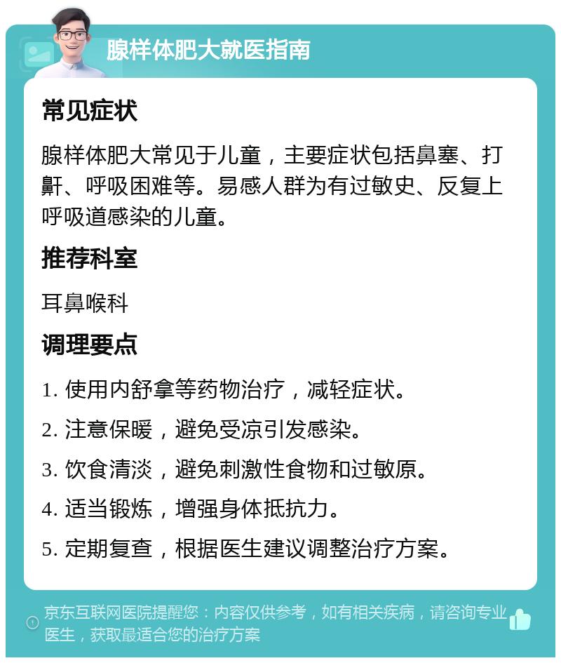 腺样体肥大就医指南 常见症状 腺样体肥大常见于儿童，主要症状包括鼻塞、打鼾、呼吸困难等。易感人群为有过敏史、反复上呼吸道感染的儿童。 推荐科室 耳鼻喉科 调理要点 1. 使用内舒拿等药物治疗，减轻症状。 2. 注意保暖，避免受凉引发感染。 3. 饮食清淡，避免刺激性食物和过敏原。 4. 适当锻炼，增强身体抵抗力。 5. 定期复查，根据医生建议调整治疗方案。