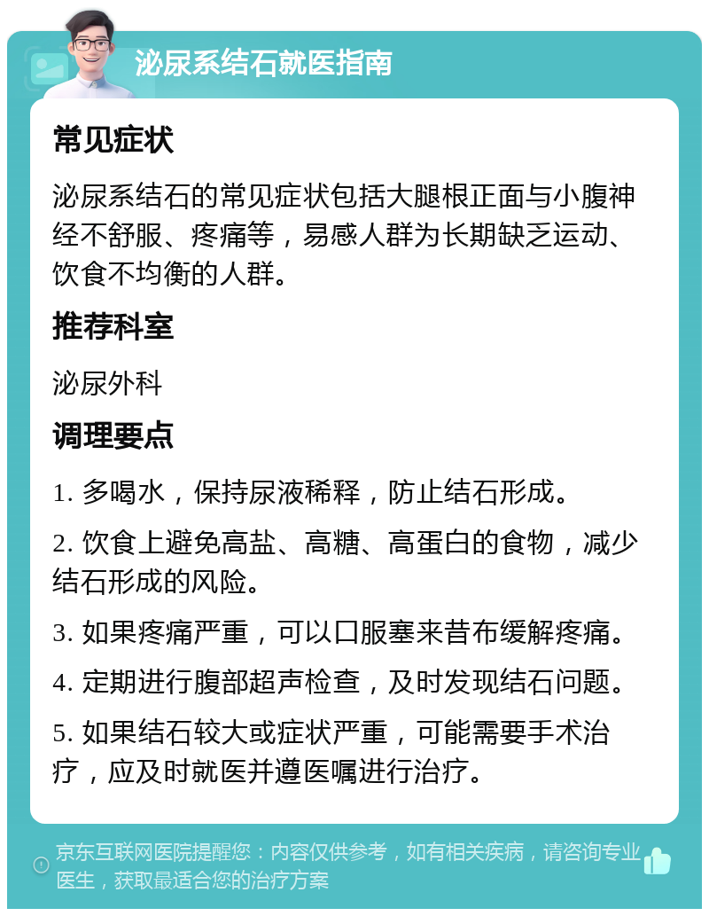 泌尿系结石就医指南 常见症状 泌尿系结石的常见症状包括大腿根正面与小腹神经不舒服、疼痛等，易感人群为长期缺乏运动、饮食不均衡的人群。 推荐科室 泌尿外科 调理要点 1. 多喝水，保持尿液稀释，防止结石形成。 2. 饮食上避免高盐、高糖、高蛋白的食物，减少结石形成的风险。 3. 如果疼痛严重，可以口服塞来昔布缓解疼痛。 4. 定期进行腹部超声检查，及时发现结石问题。 5. 如果结石较大或症状严重，可能需要手术治疗，应及时就医并遵医嘱进行治疗。