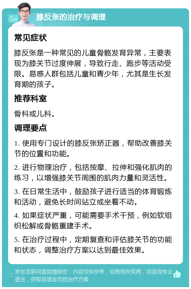 膝反张的治疗与调理 常见症状 膝反张是一种常见的儿童骨骼发育异常，主要表现为膝关节过度伸展，导致行走、跑步等活动受限。易感人群包括儿童和青少年，尤其是生长发育期的孩子。 推荐科室 骨科或儿科。 调理要点 1. 使用专门设计的膝反张矫正器，帮助改善膝关节的位置和功能。 2. 进行物理治疗，包括按摩、拉伸和强化肌肉的练习，以增强膝关节周围的肌肉力量和灵活性。 3. 在日常生活中，鼓励孩子进行适当的体育锻炼和活动，避免长时间站立或坐着不动。 4. 如果症状严重，可能需要手术干预，例如软组织松解或骨骼重建手术。 5. 在治疗过程中，定期复查和评估膝关节的功能和状态，调整治疗方案以达到最佳效果。