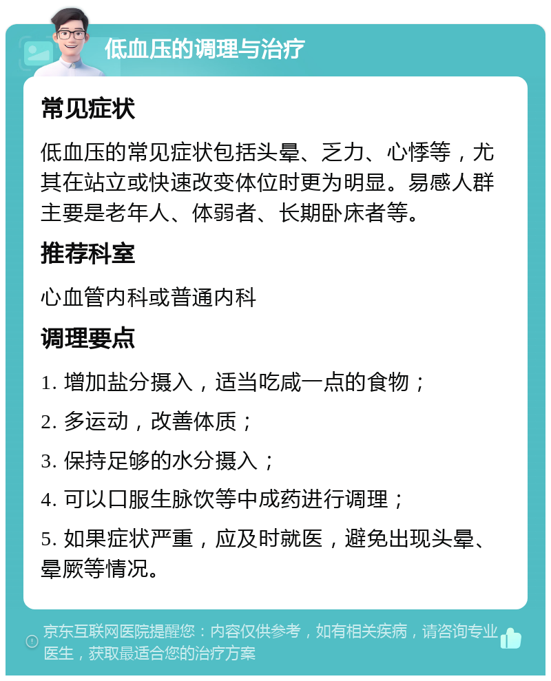 低血压的调理与治疗 常见症状 低血压的常见症状包括头晕、乏力、心悸等，尤其在站立或快速改变体位时更为明显。易感人群主要是老年人、体弱者、长期卧床者等。 推荐科室 心血管内科或普通内科 调理要点 1. 增加盐分摄入，适当吃咸一点的食物； 2. 多运动，改善体质； 3. 保持足够的水分摄入； 4. 可以口服生脉饮等中成药进行调理； 5. 如果症状严重，应及时就医，避免出现头晕、晕厥等情况。