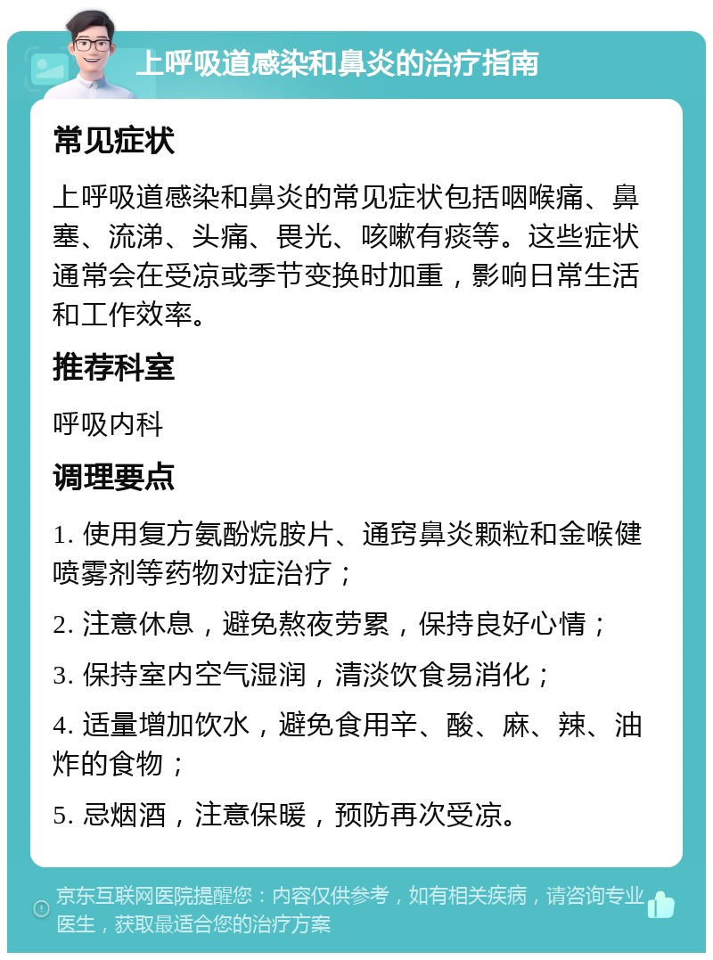 上呼吸道感染和鼻炎的治疗指南 常见症状 上呼吸道感染和鼻炎的常见症状包括咽喉痛、鼻塞、流涕、头痛、畏光、咳嗽有痰等。这些症状通常会在受凉或季节变换时加重，影响日常生活和工作效率。 推荐科室 呼吸内科 调理要点 1. 使用复方氨酚烷胺片、通窍鼻炎颗粒和金喉健喷雾剂等药物对症治疗； 2. 注意休息，避免熬夜劳累，保持良好心情； 3. 保持室内空气湿润，清淡饮食易消化； 4. 适量增加饮水，避免食用辛、酸、麻、辣、油炸的食物； 5. 忌烟酒，注意保暖，预防再次受凉。