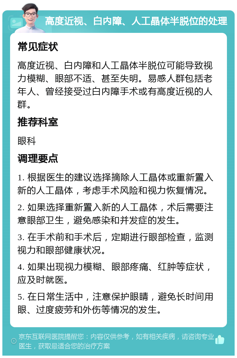 高度近视、白内障、人工晶体半脱位的处理 常见症状 高度近视、白内障和人工晶体半脱位可能导致视力模糊、眼部不适、甚至失明。易感人群包括老年人、曾经接受过白内障手术或有高度近视的人群。 推荐科室 眼科 调理要点 1. 根据医生的建议选择摘除人工晶体或重新置入新的人工晶体，考虑手术风险和视力恢复情况。 2. 如果选择重新置入新的人工晶体，术后需要注意眼部卫生，避免感染和并发症的发生。 3. 在手术前和手术后，定期进行眼部检查，监测视力和眼部健康状况。 4. 如果出现视力模糊、眼部疼痛、红肿等症状，应及时就医。 5. 在日常生活中，注意保护眼睛，避免长时间用眼、过度疲劳和外伤等情况的发生。