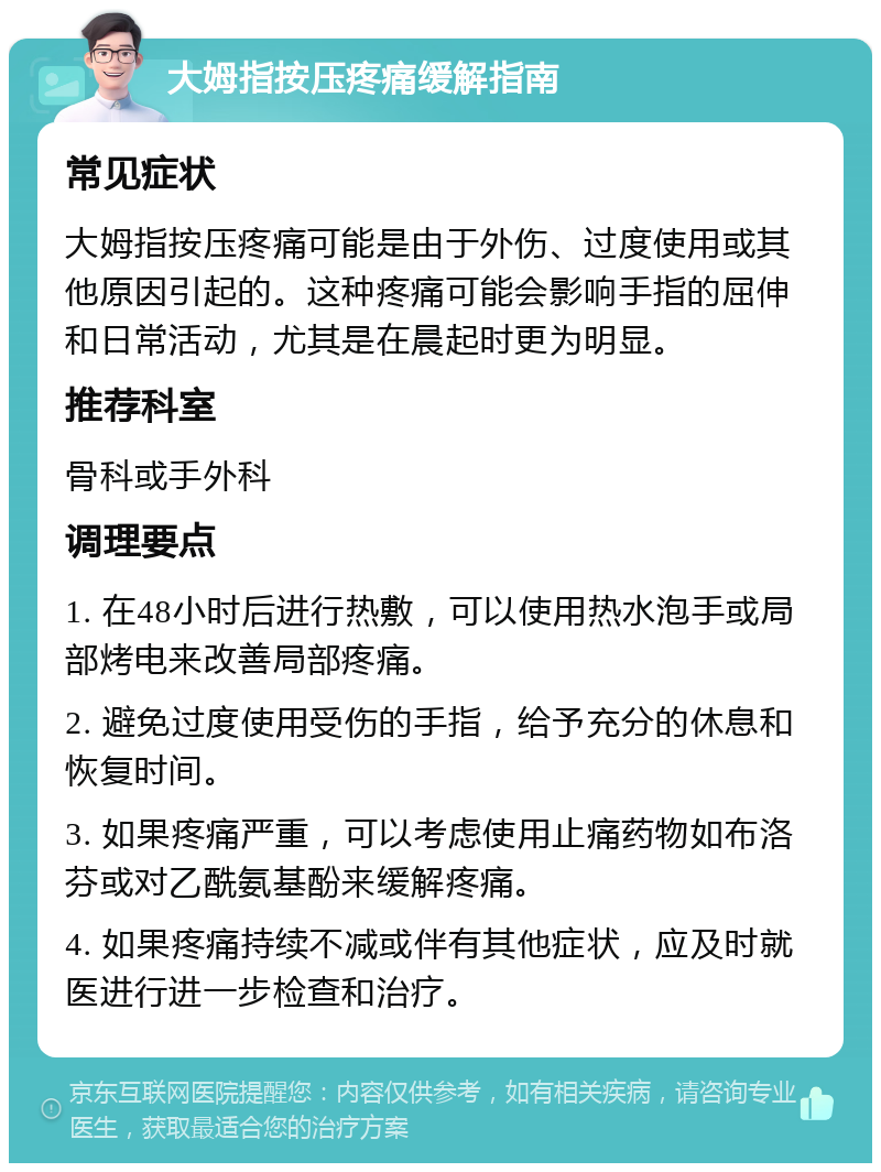 大姆指按压疼痛缓解指南 常见症状 大姆指按压疼痛可能是由于外伤、过度使用或其他原因引起的。这种疼痛可能会影响手指的屈伸和日常活动，尤其是在晨起时更为明显。 推荐科室 骨科或手外科 调理要点 1. 在48小时后进行热敷，可以使用热水泡手或局部烤电来改善局部疼痛。 2. 避免过度使用受伤的手指，给予充分的休息和恢复时间。 3. 如果疼痛严重，可以考虑使用止痛药物如布洛芬或对乙酰氨基酚来缓解疼痛。 4. 如果疼痛持续不减或伴有其他症状，应及时就医进行进一步检查和治疗。