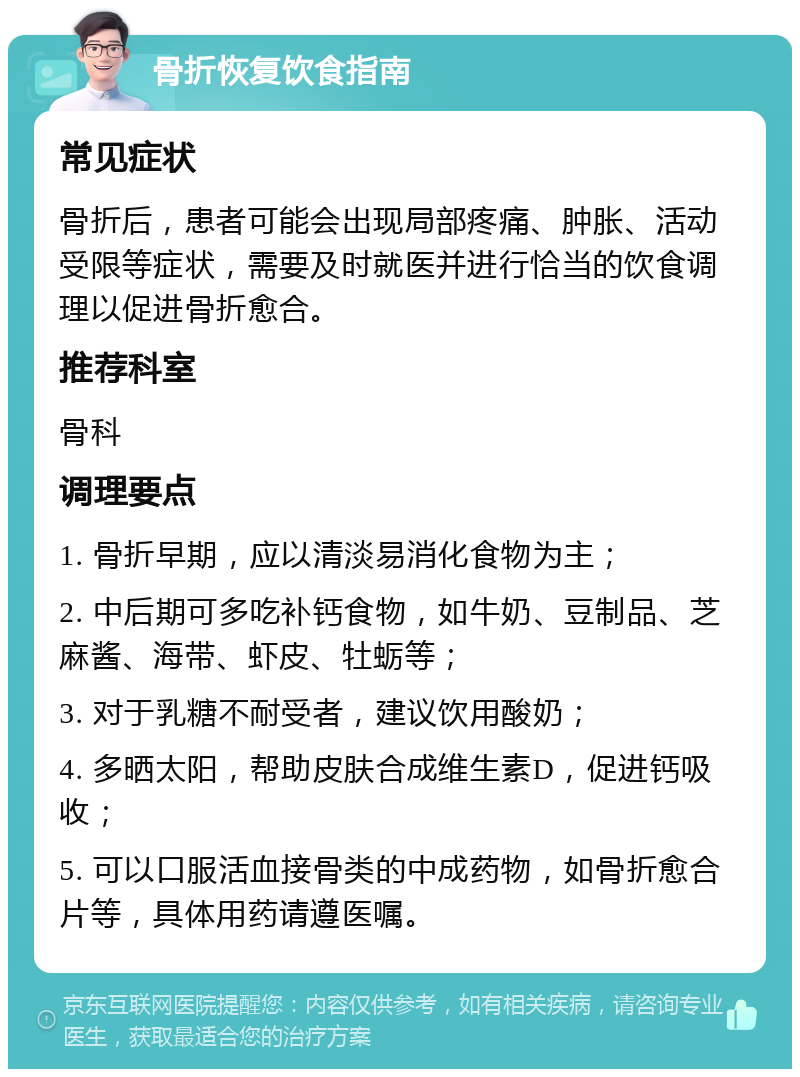 骨折恢复饮食指南 常见症状 骨折后，患者可能会出现局部疼痛、肿胀、活动受限等症状，需要及时就医并进行恰当的饮食调理以促进骨折愈合。 推荐科室 骨科 调理要点 1. 骨折早期，应以清淡易消化食物为主； 2. 中后期可多吃补钙食物，如牛奶、豆制品、芝麻酱、海带、虾皮、牡蛎等； 3. 对于乳糖不耐受者，建议饮用酸奶； 4. 多晒太阳，帮助皮肤合成维生素D，促进钙吸收； 5. 可以口服活血接骨类的中成药物，如骨折愈合片等，具体用药请遵医嘱。