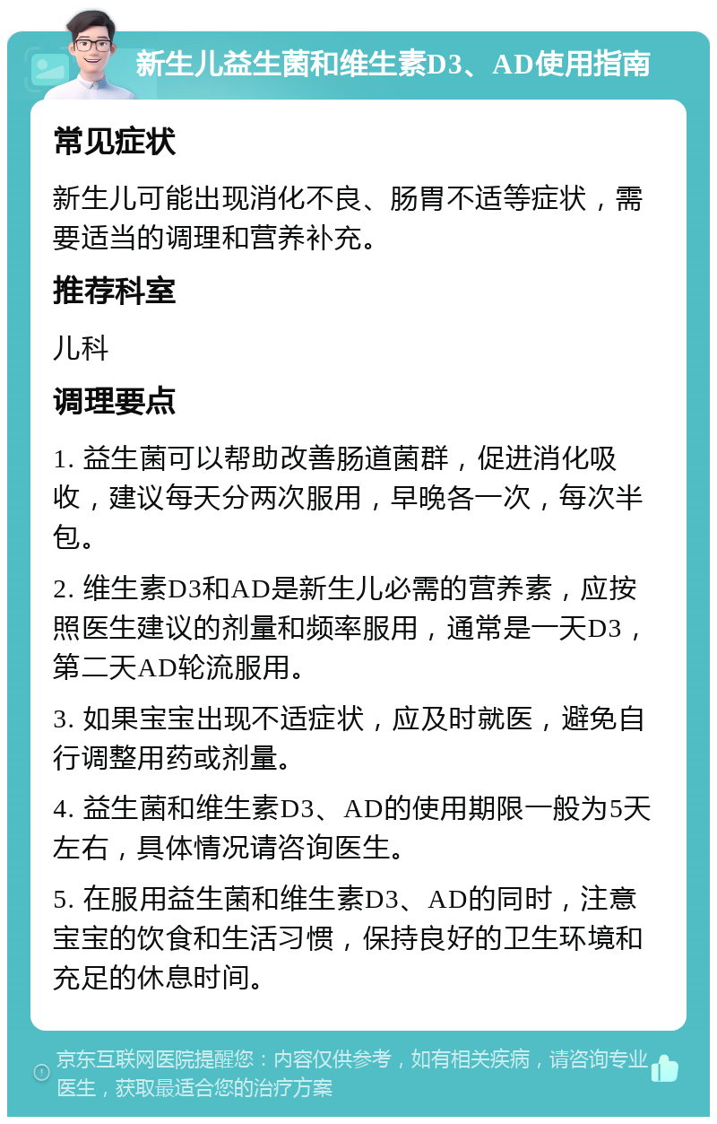 新生儿益生菌和维生素D3、AD使用指南 常见症状 新生儿可能出现消化不良、肠胃不适等症状，需要适当的调理和营养补充。 推荐科室 儿科 调理要点 1. 益生菌可以帮助改善肠道菌群，促进消化吸收，建议每天分两次服用，早晚各一次，每次半包。 2. 维生素D3和AD是新生儿必需的营养素，应按照医生建议的剂量和频率服用，通常是一天D3，第二天AD轮流服用。 3. 如果宝宝出现不适症状，应及时就医，避免自行调整用药或剂量。 4. 益生菌和维生素D3、AD的使用期限一般为5天左右，具体情况请咨询医生。 5. 在服用益生菌和维生素D3、AD的同时，注意宝宝的饮食和生活习惯，保持良好的卫生环境和充足的休息时间。