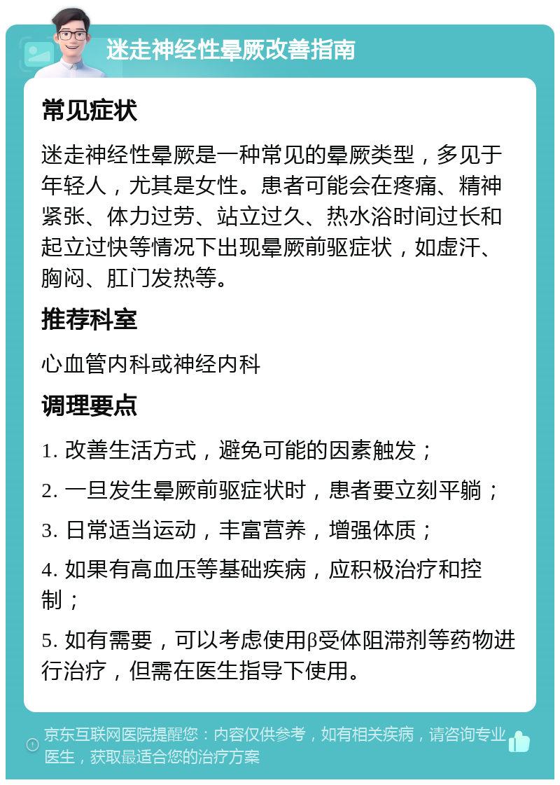 迷走神经性晕厥改善指南 常见症状 迷走神经性晕厥是一种常见的晕厥类型，多见于年轻人，尤其是女性。患者可能会在疼痛、精神紧张、体力过劳、站立过久、热水浴时间过长和起立过快等情况下出现晕厥前驱症状，如虚汗、胸闷、肛门发热等。 推荐科室 心血管内科或神经内科 调理要点 1. 改善生活方式，避免可能的因素触发； 2. 一旦发生晕厥前驱症状时，患者要立刻平躺； 3. 日常适当运动，丰富营养，增强体质； 4. 如果有高血压等基础疾病，应积极治疗和控制； 5. 如有需要，可以考虑使用β受体阻滞剂等药物进行治疗，但需在医生指导下使用。