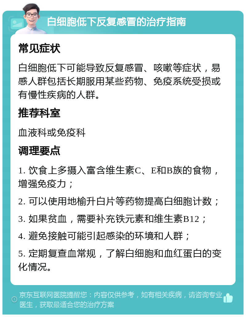 白细胞低下反复感冒的治疗指南 常见症状 白细胞低下可能导致反复感冒、咳嗽等症状，易感人群包括长期服用某些药物、免疫系统受损或有慢性疾病的人群。 推荐科室 血液科或免疫科 调理要点 1. 饮食上多摄入富含维生素C、E和B族的食物，增强免疫力； 2. 可以使用地榆升白片等药物提高白细胞计数； 3. 如果贫血，需要补充铁元素和维生素B12； 4. 避免接触可能引起感染的环境和人群； 5. 定期复查血常规，了解白细胞和血红蛋白的变化情况。