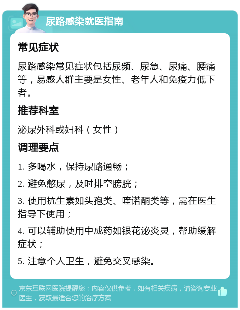 尿路感染就医指南 常见症状 尿路感染常见症状包括尿频、尿急、尿痛、腰痛等，易感人群主要是女性、老年人和免疫力低下者。 推荐科室 泌尿外科或妇科（女性） 调理要点 1. 多喝水，保持尿路通畅； 2. 避免憋尿，及时排空膀胱； 3. 使用抗生素如头孢类、喹诺酮类等，需在医生指导下使用； 4. 可以辅助使用中成药如银花泌炎灵，帮助缓解症状； 5. 注意个人卫生，避免交叉感染。