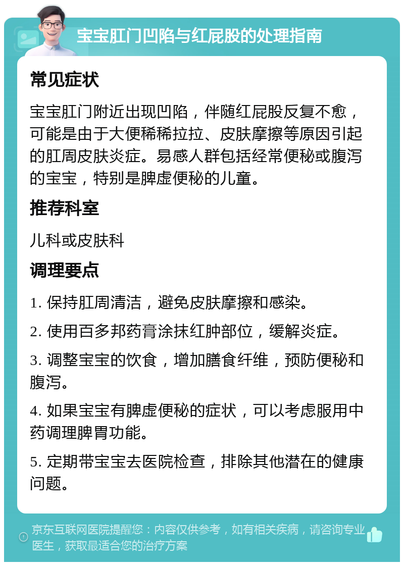 宝宝肛门凹陷与红屁股的处理指南 常见症状 宝宝肛门附近出现凹陷，伴随红屁股反复不愈，可能是由于大便稀稀拉拉、皮肤摩擦等原因引起的肛周皮肤炎症。易感人群包括经常便秘或腹泻的宝宝，特别是脾虚便秘的儿童。 推荐科室 儿科或皮肤科 调理要点 1. 保持肛周清洁，避免皮肤摩擦和感染。 2. 使用百多邦药膏涂抹红肿部位，缓解炎症。 3. 调整宝宝的饮食，增加膳食纤维，预防便秘和腹泻。 4. 如果宝宝有脾虚便秘的症状，可以考虑服用中药调理脾胃功能。 5. 定期带宝宝去医院检查，排除其他潜在的健康问题。