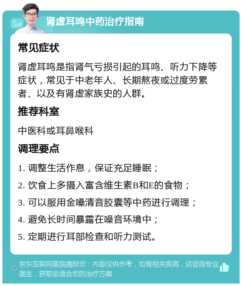 肾虚耳鸣中药治疗指南 常见症状 肾虚耳鸣是指肾气亏损引起的耳鸣、听力下降等症状，常见于中老年人、长期熬夜或过度劳累者、以及有肾虚家族史的人群。 推荐科室 中医科或耳鼻喉科 调理要点 1. 调整生活作息，保证充足睡眠； 2. 饮食上多摄入富含维生素B和E的食物； 3. 可以服用金嗓清音胶囊等中药进行调理； 4. 避免长时间暴露在噪音环境中； 5. 定期进行耳部检查和听力测试。