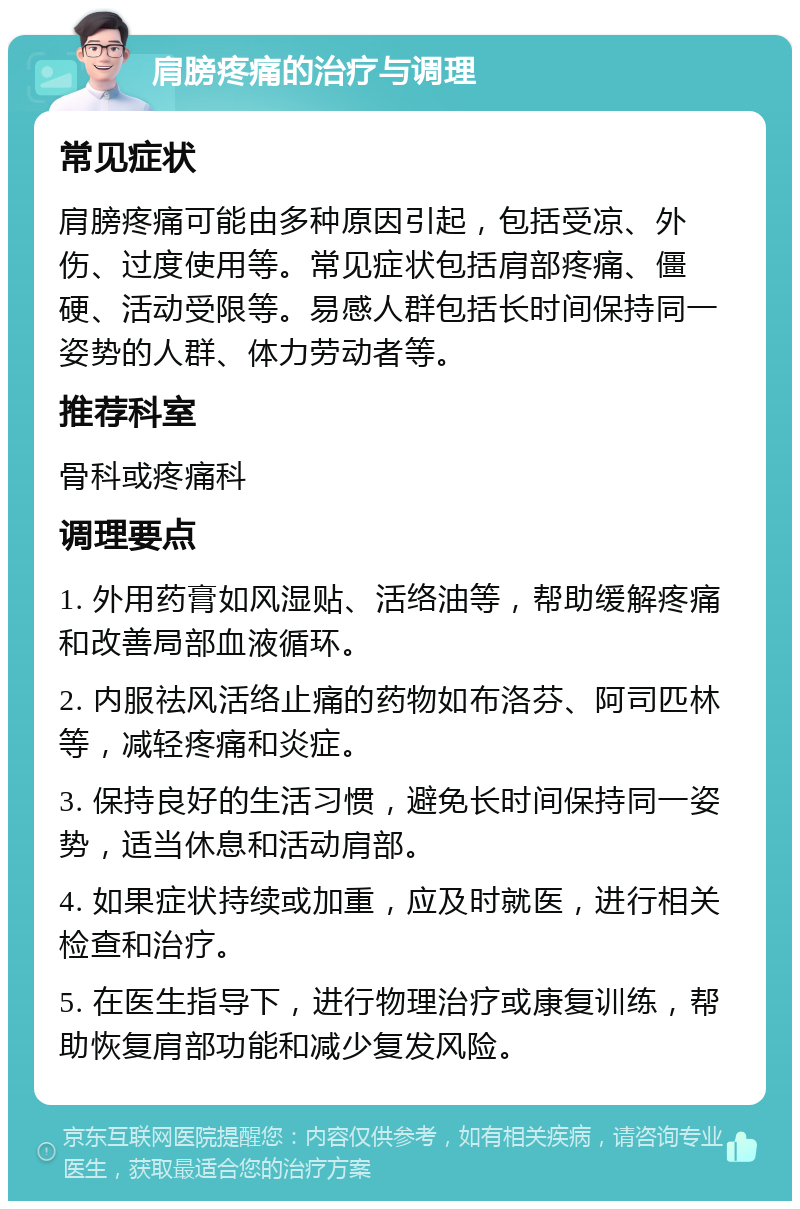 肩膀疼痛的治疗与调理 常见症状 肩膀疼痛可能由多种原因引起，包括受凉、外伤、过度使用等。常见症状包括肩部疼痛、僵硬、活动受限等。易感人群包括长时间保持同一姿势的人群、体力劳动者等。 推荐科室 骨科或疼痛科 调理要点 1. 外用药膏如风湿贴、活络油等，帮助缓解疼痛和改善局部血液循环。 2. 内服祛风活络止痛的药物如布洛芬、阿司匹林等，减轻疼痛和炎症。 3. 保持良好的生活习惯，避免长时间保持同一姿势，适当休息和活动肩部。 4. 如果症状持续或加重，应及时就医，进行相关检查和治疗。 5. 在医生指导下，进行物理治疗或康复训练，帮助恢复肩部功能和减少复发风险。