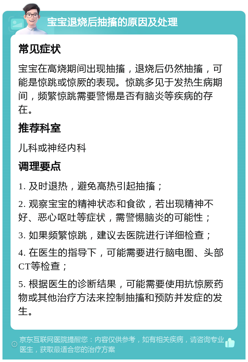 宝宝退烧后抽搐的原因及处理 常见症状 宝宝在高烧期间出现抽搐，退烧后仍然抽搐，可能是惊跳或惊厥的表现。惊跳多见于发热生病期间，频繁惊跳需要警惕是否有脑炎等疾病的存在。 推荐科室 儿科或神经内科 调理要点 1. 及时退热，避免高热引起抽搐； 2. 观察宝宝的精神状态和食欲，若出现精神不好、恶心呕吐等症状，需警惕脑炎的可能性； 3. 如果频繁惊跳，建议去医院进行详细检查； 4. 在医生的指导下，可能需要进行脑电图、头部CT等检查； 5. 根据医生的诊断结果，可能需要使用抗惊厥药物或其他治疗方法来控制抽搐和预防并发症的发生。