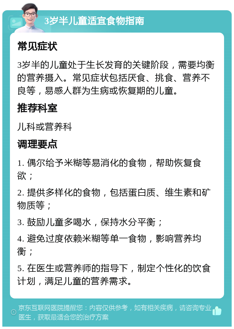 3岁半儿童适宜食物指南 常见症状 3岁半的儿童处于生长发育的关键阶段，需要均衡的营养摄入。常见症状包括厌食、挑食、营养不良等，易感人群为生病或恢复期的儿童。 推荐科室 儿科或营养科 调理要点 1. 偶尔给予米糊等易消化的食物，帮助恢复食欲； 2. 提供多样化的食物，包括蛋白质、维生素和矿物质等； 3. 鼓励儿童多喝水，保持水分平衡； 4. 避免过度依赖米糊等单一食物，影响营养均衡； 5. 在医生或营养师的指导下，制定个性化的饮食计划，满足儿童的营养需求。