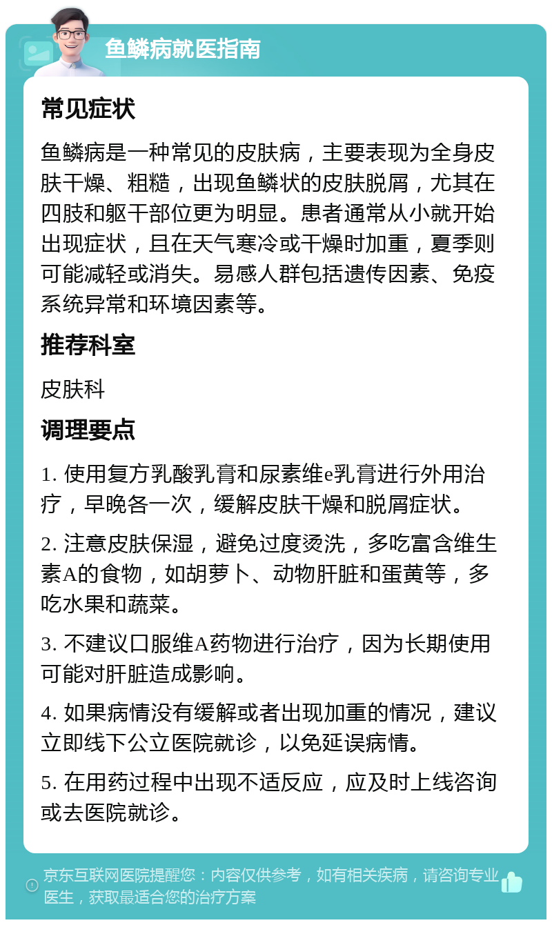 鱼鳞病就医指南 常见症状 鱼鳞病是一种常见的皮肤病，主要表现为全身皮肤干燥、粗糙，出现鱼鳞状的皮肤脱屑，尤其在四肢和躯干部位更为明显。患者通常从小就开始出现症状，且在天气寒冷或干燥时加重，夏季则可能减轻或消失。易感人群包括遗传因素、免疫系统异常和环境因素等。 推荐科室 皮肤科 调理要点 1. 使用复方乳酸乳膏和尿素维e乳膏进行外用治疗，早晚各一次，缓解皮肤干燥和脱屑症状。 2. 注意皮肤保湿，避免过度烫洗，多吃富含维生素A的食物，如胡萝卜、动物肝脏和蛋黄等，多吃水果和蔬菜。 3. 不建议口服维A药物进行治疗，因为长期使用可能对肝脏造成影响。 4. 如果病情没有缓解或者出现加重的情况，建议立即线下公立医院就诊，以免延误病情。 5. 在用药过程中出现不适反应，应及时上线咨询或去医院就诊。