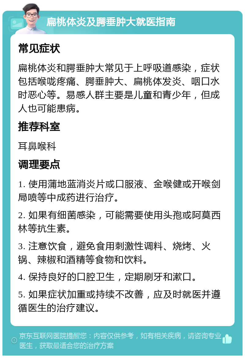 扁桃体炎及腭垂肿大就医指南 常见症状 扁桃体炎和腭垂肿大常见于上呼吸道感染，症状包括喉咙疼痛、腭垂肿大、扁桃体发炎、咽口水时恶心等。易感人群主要是儿童和青少年，但成人也可能患病。 推荐科室 耳鼻喉科 调理要点 1. 使用蒲地蓝消炎片或口服液、金喉健或开喉剑局喷等中成药进行治疗。 2. 如果有细菌感染，可能需要使用头孢或阿莫西林等抗生素。 3. 注意饮食，避免食用刺激性调料、烧烤、火锅、辣椒和酒精等食物和饮料。 4. 保持良好的口腔卫生，定期刷牙和漱口。 5. 如果症状加重或持续不改善，应及时就医并遵循医生的治疗建议。