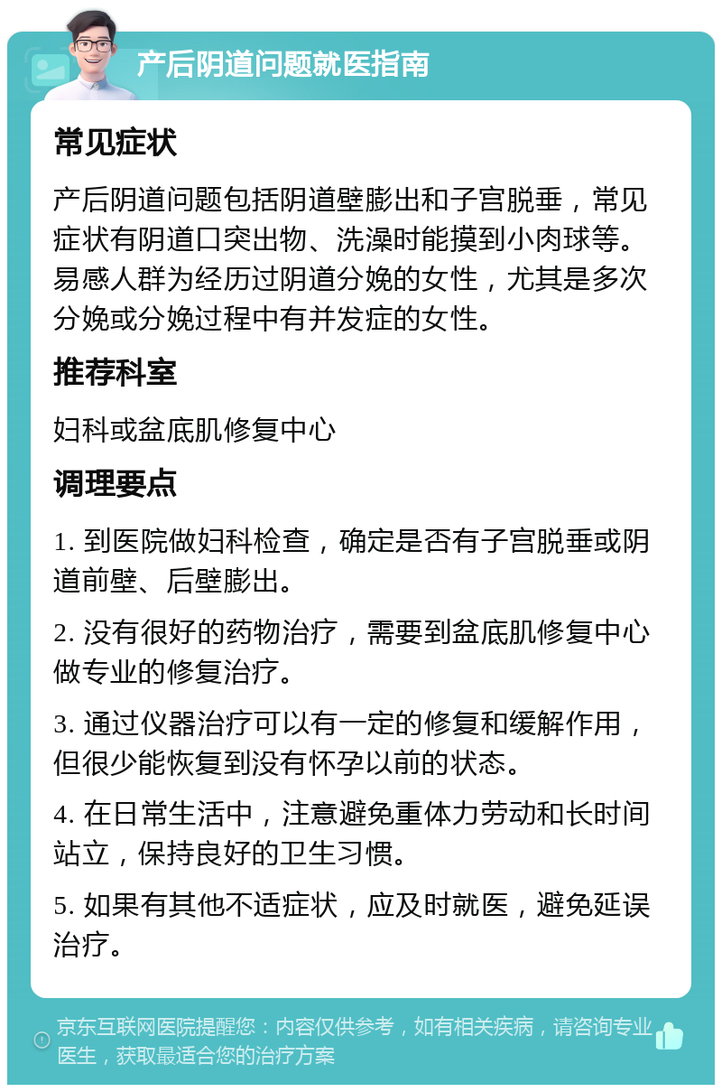 产后阴道问题就医指南 常见症状 产后阴道问题包括阴道壁膨出和子宫脱垂，常见症状有阴道口突出物、洗澡时能摸到小肉球等。易感人群为经历过阴道分娩的女性，尤其是多次分娩或分娩过程中有并发症的女性。 推荐科室 妇科或盆底肌修复中心 调理要点 1. 到医院做妇科检查，确定是否有子宫脱垂或阴道前壁、后壁膨出。 2. 没有很好的药物治疗，需要到盆底肌修复中心做专业的修复治疗。 3. 通过仪器治疗可以有一定的修复和缓解作用，但很少能恢复到没有怀孕以前的状态。 4. 在日常生活中，注意避免重体力劳动和长时间站立，保持良好的卫生习惯。 5. 如果有其他不适症状，应及时就医，避免延误治疗。