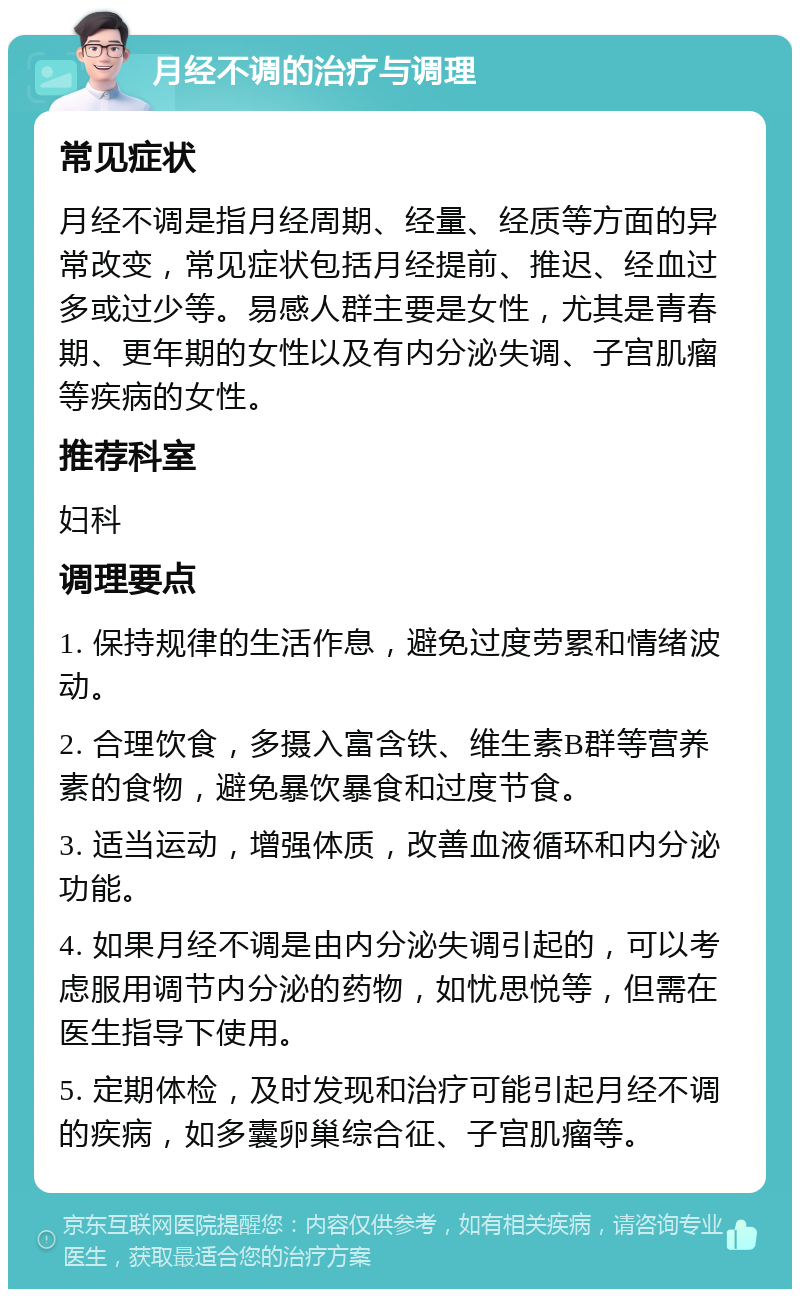 月经不调的治疗与调理 常见症状 月经不调是指月经周期、经量、经质等方面的异常改变，常见症状包括月经提前、推迟、经血过多或过少等。易感人群主要是女性，尤其是青春期、更年期的女性以及有内分泌失调、子宫肌瘤等疾病的女性。 推荐科室 妇科 调理要点 1. 保持规律的生活作息，避免过度劳累和情绪波动。 2. 合理饮食，多摄入富含铁、维生素B群等营养素的食物，避免暴饮暴食和过度节食。 3. 适当运动，增强体质，改善血液循环和内分泌功能。 4. 如果月经不调是由内分泌失调引起的，可以考虑服用调节内分泌的药物，如忧思悦等，但需在医生指导下使用。 5. 定期体检，及时发现和治疗可能引起月经不调的疾病，如多囊卵巢综合征、子宫肌瘤等。