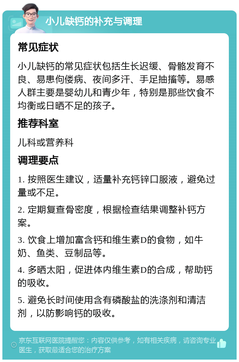 小儿缺钙的补充与调理 常见症状 小儿缺钙的常见症状包括生长迟缓、骨骼发育不良、易患佝偻病、夜间多汗、手足抽搐等。易感人群主要是婴幼儿和青少年，特别是那些饮食不均衡或日晒不足的孩子。 推荐科室 儿科或营养科 调理要点 1. 按照医生建议，适量补充钙锌口服液，避免过量或不足。 2. 定期复查骨密度，根据检查结果调整补钙方案。 3. 饮食上增加富含钙和维生素D的食物，如牛奶、鱼类、豆制品等。 4. 多晒太阳，促进体内维生素D的合成，帮助钙的吸收。 5. 避免长时间使用含有磷酸盐的洗涤剂和清洁剂，以防影响钙的吸收。