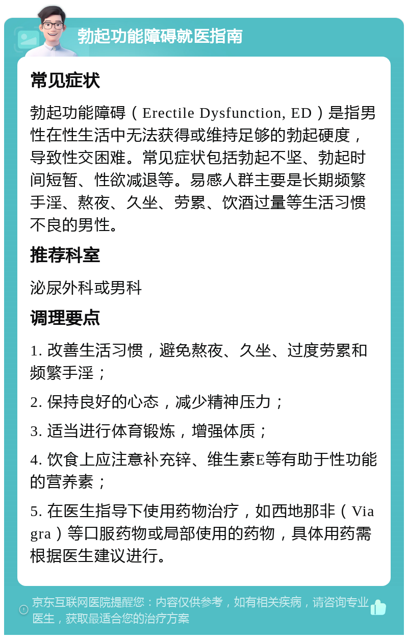 勃起功能障碍就医指南 常见症状 勃起功能障碍（Erectile Dysfunction, ED）是指男性在性生活中无法获得或维持足够的勃起硬度，导致性交困难。常见症状包括勃起不坚、勃起时间短暂、性欲减退等。易感人群主要是长期频繁手淫、熬夜、久坐、劳累、饮酒过量等生活习惯不良的男性。 推荐科室 泌尿外科或男科 调理要点 1. 改善生活习惯，避免熬夜、久坐、过度劳累和频繁手淫； 2. 保持良好的心态，减少精神压力； 3. 适当进行体育锻炼，增强体质； 4. 饮食上应注意补充锌、维生素E等有助于性功能的营养素； 5. 在医生指导下使用药物治疗，如西地那非（Viagra）等口服药物或局部使用的药物，具体用药需根据医生建议进行。