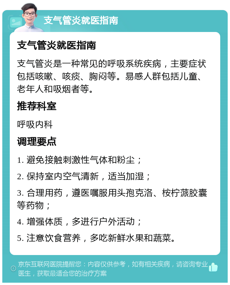 支气管炎就医指南 支气管炎就医指南 支气管炎是一种常见的呼吸系统疾病，主要症状包括咳嗽、咳痰、胸闷等。易感人群包括儿童、老年人和吸烟者等。 推荐科室 呼吸内科 调理要点 1. 避免接触刺激性气体和粉尘； 2. 保持室内空气清新，适当加湿； 3. 合理用药，遵医嘱服用头孢克洛、桉柠蒎胶囊等药物； 4. 增强体质，多进行户外活动； 5. 注意饮食营养，多吃新鲜水果和蔬菜。