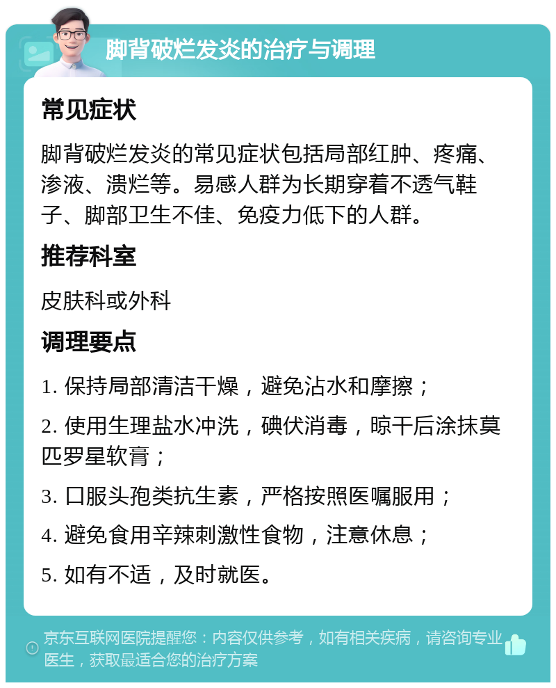 脚背破烂发炎的治疗与调理 常见症状 脚背破烂发炎的常见症状包括局部红肿、疼痛、渗液、溃烂等。易感人群为长期穿着不透气鞋子、脚部卫生不佳、免疫力低下的人群。 推荐科室 皮肤科或外科 调理要点 1. 保持局部清洁干燥，避免沾水和摩擦； 2. 使用生理盐水冲洗，碘伏消毒，晾干后涂抹莫匹罗星软膏； 3. 口服头孢类抗生素，严格按照医嘱服用； 4. 避免食用辛辣刺激性食物，注意休息； 5. 如有不适，及时就医。