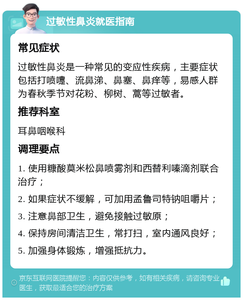 过敏性鼻炎就医指南 常见症状 过敏性鼻炎是一种常见的变应性疾病，主要症状包括打喷嚏、流鼻涕、鼻塞、鼻痒等，易感人群为春秋季节对花粉、柳树、蒿等过敏者。 推荐科室 耳鼻咽喉科 调理要点 1. 使用糠酸莫米松鼻喷雾剂和西替利嗪滴剂联合治疗； 2. 如果症状不缓解，可加用孟鲁司特钠咀嚼片； 3. 注意鼻部卫生，避免接触过敏原； 4. 保持房间清洁卫生，常打扫，室内通风良好； 5. 加强身体锻炼，增强抵抗力。