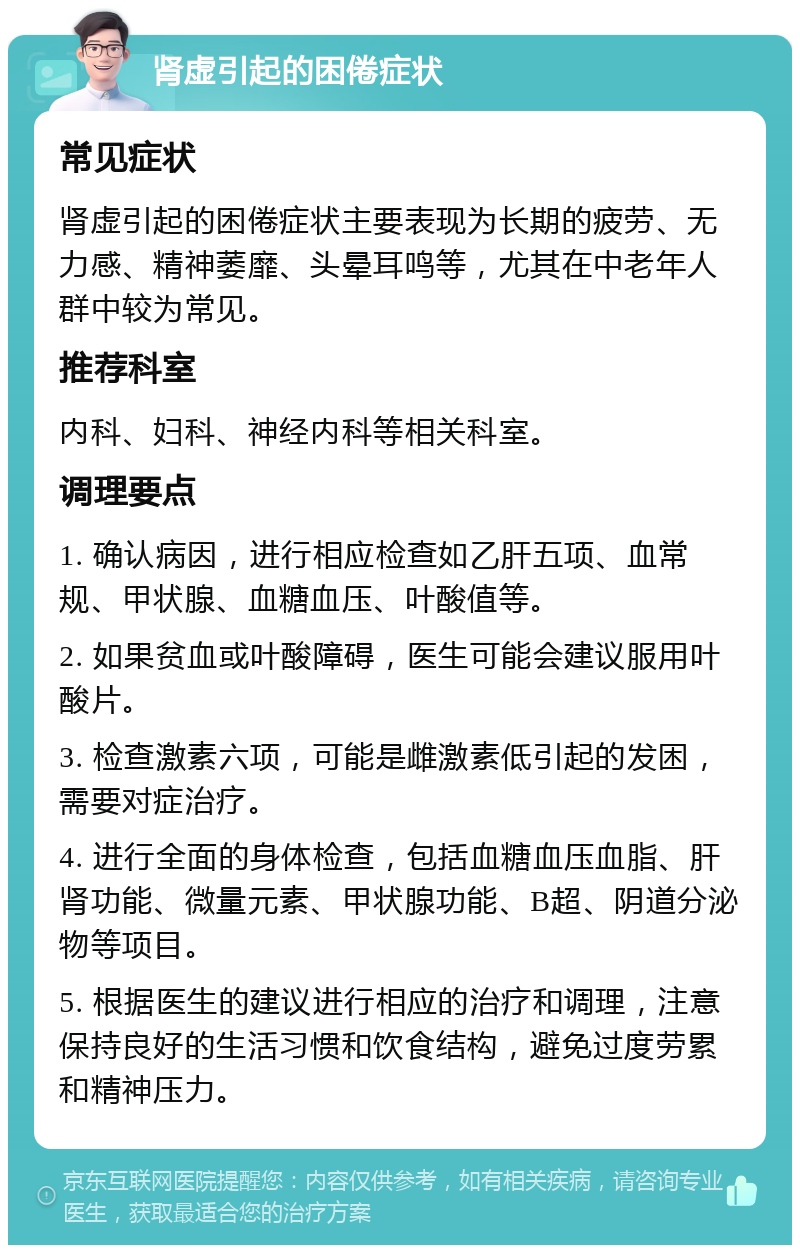 肾虚引起的困倦症状 常见症状 肾虚引起的困倦症状主要表现为长期的疲劳、无力感、精神萎靡、头晕耳鸣等，尤其在中老年人群中较为常见。 推荐科室 内科、妇科、神经内科等相关科室。 调理要点 1. 确认病因，进行相应检查如乙肝五项、血常规、甲状腺、血糖血压、叶酸值等。 2. 如果贫血或叶酸障碍，医生可能会建议服用叶酸片。 3. 检查激素六项，可能是雌激素低引起的发困，需要对症治疗。 4. 进行全面的身体检查，包括血糖血压血脂、肝肾功能、微量元素、甲状腺功能、B超、阴道分泌物等项目。 5. 根据医生的建议进行相应的治疗和调理，注意保持良好的生活习惯和饮食结构，避免过度劳累和精神压力。