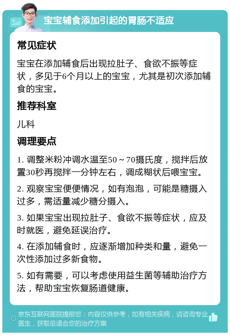 宝宝辅食添加引起的胃肠不适应 常见症状 宝宝在添加辅食后出现拉肚子、食欲不振等症状，多见于6个月以上的宝宝，尤其是初次添加辅食的宝宝。 推荐科室 儿科 调理要点 1. 调整米粉冲调水温至50～70摄氏度，搅拌后放置30秒再搅拌一分钟左右，调成糊状后喂宝宝。 2. 观察宝宝便便情况，如有泡泡，可能是糖摄入过多，需适量减少糖分摄入。 3. 如果宝宝出现拉肚子、食欲不振等症状，应及时就医，避免延误治疗。 4. 在添加辅食时，应逐渐增加种类和量，避免一次性添加过多新食物。 5. 如有需要，可以考虑使用益生菌等辅助治疗方法，帮助宝宝恢复肠道健康。