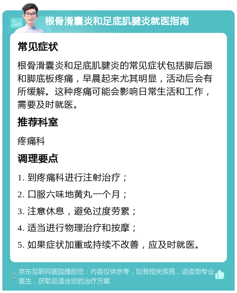 根骨滑囊炎和足底肌腱炎就医指南 常见症状 根骨滑囊炎和足底肌腱炎的常见症状包括脚后跟和脚底板疼痛，早晨起来尤其明显，活动后会有所缓解。这种疼痛可能会影响日常生活和工作，需要及时就医。 推荐科室 疼痛科 调理要点 1. 到疼痛科进行注射治疗； 2. 口服六味地黄丸一个月； 3. 注意休息，避免过度劳累； 4. 适当进行物理治疗和按摩； 5. 如果症状加重或持续不改善，应及时就医。