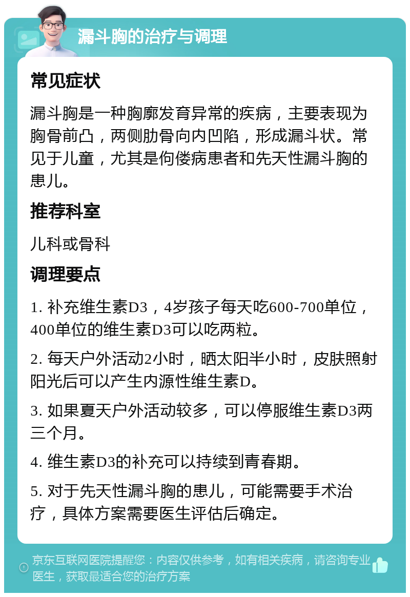 漏斗胸的治疗与调理 常见症状 漏斗胸是一种胸廓发育异常的疾病，主要表现为胸骨前凸，两侧肋骨向内凹陷，形成漏斗状。常见于儿童，尤其是佝偻病患者和先天性漏斗胸的患儿。 推荐科室 儿科或骨科 调理要点 1. 补充维生素D3，4岁孩子每天吃600-700单位，400单位的维生素D3可以吃两粒。 2. 每天户外活动2小时，晒太阳半小时，皮肤照射阳光后可以产生内源性维生素D。 3. 如果夏天户外活动较多，可以停服维生素D3两三个月。 4. 维生素D3的补充可以持续到青春期。 5. 对于先天性漏斗胸的患儿，可能需要手术治疗，具体方案需要医生评估后确定。