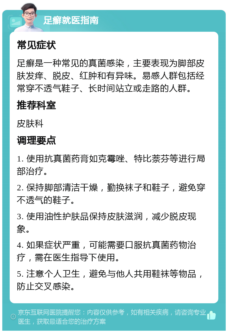 足癣就医指南 常见症状 足癣是一种常见的真菌感染，主要表现为脚部皮肤发痒、脱皮、红肿和有异味。易感人群包括经常穿不透气鞋子、长时间站立或走路的人群。 推荐科室 皮肤科 调理要点 1. 使用抗真菌药膏如克霉唑、特比萘芬等进行局部治疗。 2. 保持脚部清洁干燥，勤换袜子和鞋子，避免穿不透气的鞋子。 3. 使用油性护肤品保持皮肤滋润，减少脱皮现象。 4. 如果症状严重，可能需要口服抗真菌药物治疗，需在医生指导下使用。 5. 注意个人卫生，避免与他人共用鞋袜等物品，防止交叉感染。