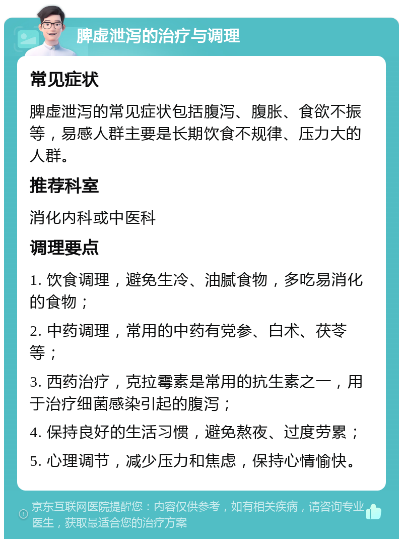 脾虚泄泻的治疗与调理 常见症状 脾虚泄泻的常见症状包括腹泻、腹胀、食欲不振等，易感人群主要是长期饮食不规律、压力大的人群。 推荐科室 消化内科或中医科 调理要点 1. 饮食调理，避免生冷、油腻食物，多吃易消化的食物； 2. 中药调理，常用的中药有党参、白术、茯苓等； 3. 西药治疗，克拉霉素是常用的抗生素之一，用于治疗细菌感染引起的腹泻； 4. 保持良好的生活习惯，避免熬夜、过度劳累； 5. 心理调节，减少压力和焦虑，保持心情愉快。