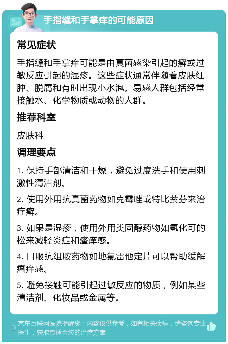 手指缝和手掌痒的可能原因 常见症状 手指缝和手掌痒可能是由真菌感染引起的癣或过敏反应引起的湿疹。这些症状通常伴随着皮肤红肿、脱屑和有时出现小水泡。易感人群包括经常接触水、化学物质或动物的人群。 推荐科室 皮肤科 调理要点 1. 保持手部清洁和干燥，避免过度洗手和使用刺激性清洁剂。 2. 使用外用抗真菌药物如克霉唑或特比萘芬来治疗癣。 3. 如果是湿疹，使用外用类固醇药物如氢化可的松来减轻炎症和瘙痒感。 4. 口服抗组胺药物如地氯雷他定片可以帮助缓解瘙痒感。 5. 避免接触可能引起过敏反应的物质，例如某些清洁剂、化妆品或金属等。