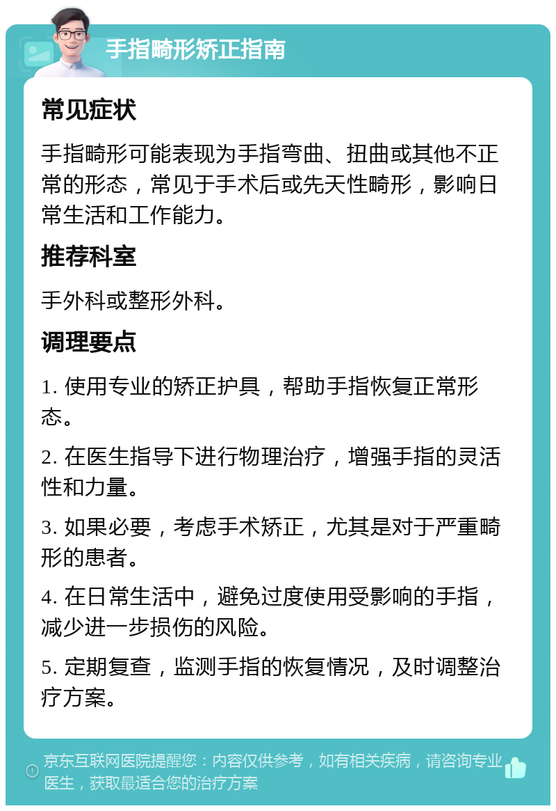 手指畸形矫正指南 常见症状 手指畸形可能表现为手指弯曲、扭曲或其他不正常的形态，常见于手术后或先天性畸形，影响日常生活和工作能力。 推荐科室 手外科或整形外科。 调理要点 1. 使用专业的矫正护具，帮助手指恢复正常形态。 2. 在医生指导下进行物理治疗，增强手指的灵活性和力量。 3. 如果必要，考虑手术矫正，尤其是对于严重畸形的患者。 4. 在日常生活中，避免过度使用受影响的手指，减少进一步损伤的风险。 5. 定期复查，监测手指的恢复情况，及时调整治疗方案。