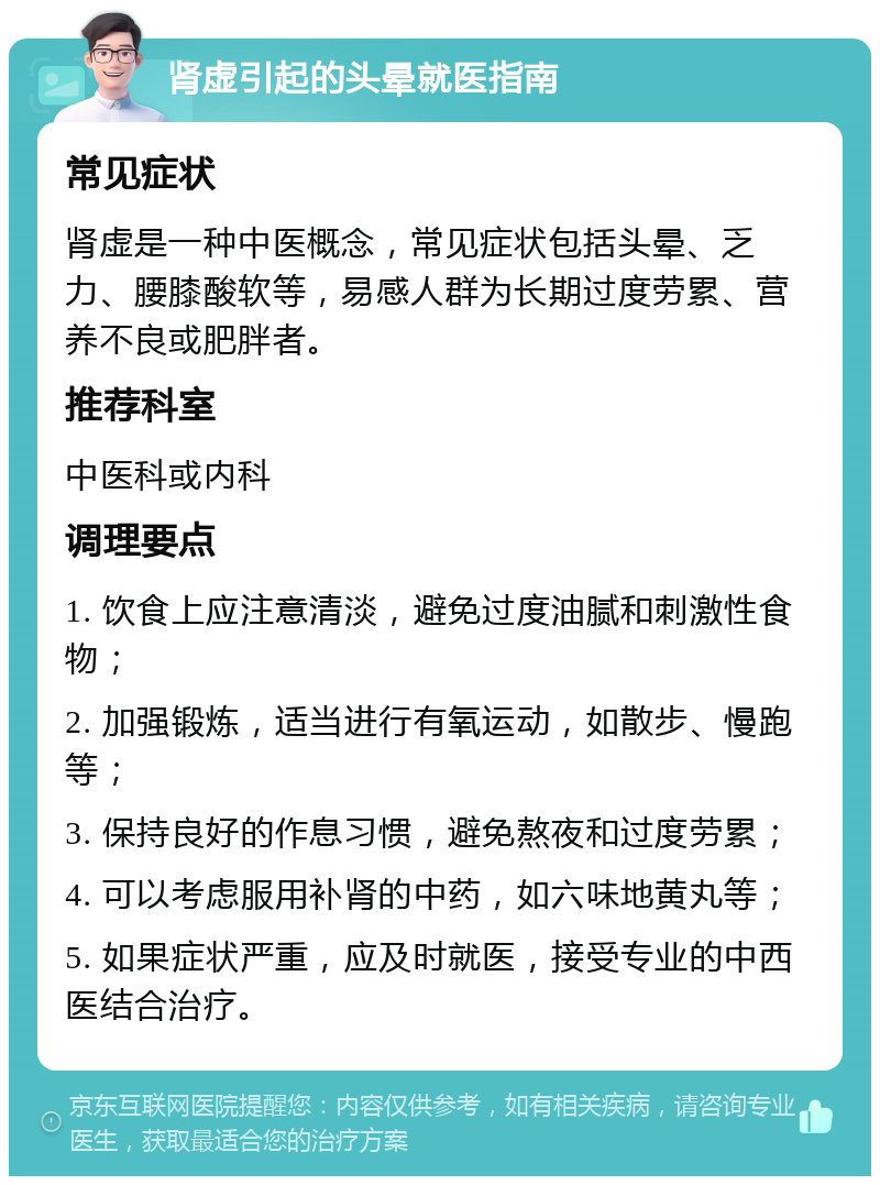 肾虚引起的头晕就医指南 常见症状 肾虚是一种中医概念，常见症状包括头晕、乏力、腰膝酸软等，易感人群为长期过度劳累、营养不良或肥胖者。 推荐科室 中医科或内科 调理要点 1. 饮食上应注意清淡，避免过度油腻和刺激性食物； 2. 加强锻炼，适当进行有氧运动，如散步、慢跑等； 3. 保持良好的作息习惯，避免熬夜和过度劳累； 4. 可以考虑服用补肾的中药，如六味地黄丸等； 5. 如果症状严重，应及时就医，接受专业的中西医结合治疗。