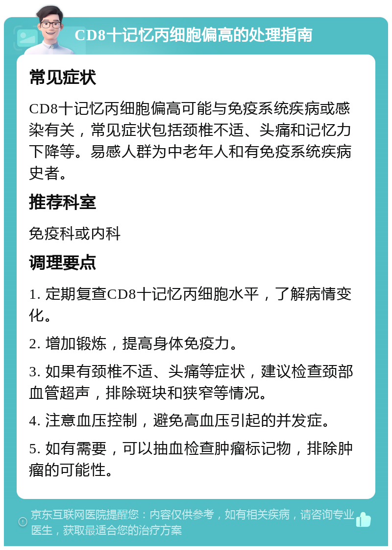 CD8十记忆丙细胞偏高的处理指南 常见症状 CD8十记忆丙细胞偏高可能与免疫系统疾病或感染有关，常见症状包括颈椎不适、头痛和记忆力下降等。易感人群为中老年人和有免疫系统疾病史者。 推荐科室 免疫科或内科 调理要点 1. 定期复查CD8十记忆丙细胞水平，了解病情变化。 2. 增加锻炼，提高身体免疫力。 3. 如果有颈椎不适、头痛等症状，建议检查颈部血管超声，排除斑块和狭窄等情况。 4. 注意血压控制，避免高血压引起的并发症。 5. 如有需要，可以抽血检查肿瘤标记物，排除肿瘤的可能性。