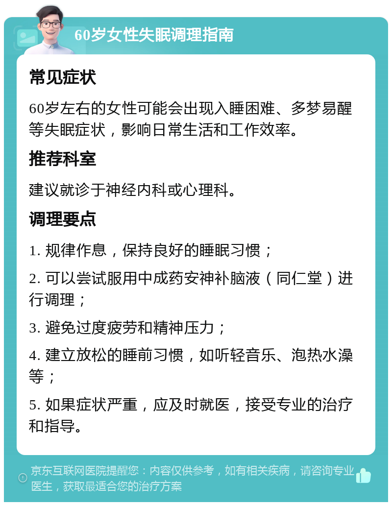 60岁女性失眠调理指南 常见症状 60岁左右的女性可能会出现入睡困难、多梦易醒等失眠症状，影响日常生活和工作效率。 推荐科室 建议就诊于神经内科或心理科。 调理要点 1. 规律作息，保持良好的睡眠习惯； 2. 可以尝试服用中成药安神补脑液（同仁堂）进行调理； 3. 避免过度疲劳和精神压力； 4. 建立放松的睡前习惯，如听轻音乐、泡热水澡等； 5. 如果症状严重，应及时就医，接受专业的治疗和指导。