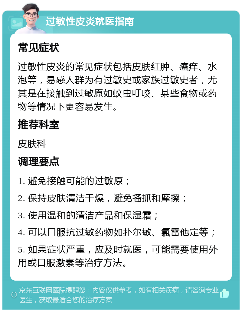 过敏性皮炎就医指南 常见症状 过敏性皮炎的常见症状包括皮肤红肿、瘙痒、水泡等，易感人群为有过敏史或家族过敏史者，尤其是在接触到过敏原如蚊虫叮咬、某些食物或药物等情况下更容易发生。 推荐科室 皮肤科 调理要点 1. 避免接触可能的过敏原； 2. 保持皮肤清洁干燥，避免搔抓和摩擦； 3. 使用温和的清洁产品和保湿霜； 4. 可以口服抗过敏药物如扑尔敏、氯雷他定等； 5. 如果症状严重，应及时就医，可能需要使用外用或口服激素等治疗方法。